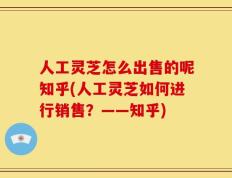 人工灵芝怎么出售的呢知乎(人工灵芝如何进行销售？——知乎)