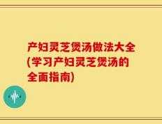产妇灵芝煲汤做法大全(学习产妇灵芝煲汤的全面指南)