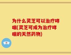为什么灵芝可以治疗哮喘(灵芝可成为治疗哮喘的天然药物)