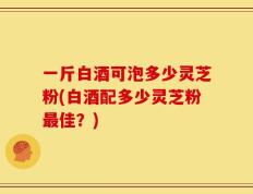 一斤白酒可泡多少灵芝粉(白酒配多少灵芝粉最佳？)