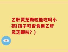 乙肝灵芝颗粒能吃吗小孩(孩子可否食用乙肝灵芝颗粒？)