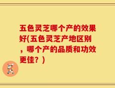 五色灵芝哪个产的效果好(五色灵芝产地区别，哪个产的品质和功效更佳？)