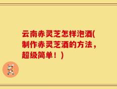 云南赤灵芝怎样泡酒(制作赤灵芝酒的方法，超级简单！)