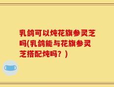 乳鸽可以炖花旗参灵芝吗(乳鸽能与花旗参灵芝搭配炖吗？)