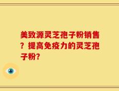 美致源灵芝孢子粉销售？提高免疫力的灵芝孢子粉？