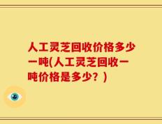 人工灵芝回收价格多少一吨(人工灵芝回收一吨价格是多少？)