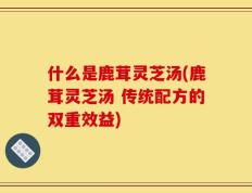 什么是鹿茸灵芝汤(鹿茸灵芝汤 传统配方的双重效益)