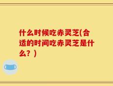 什么时候吃赤灵芝(合适的时间吃赤灵芝是什么？)