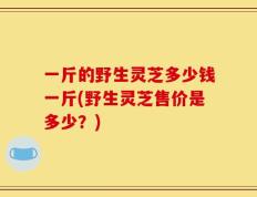 一斤的野生灵芝多少钱一斤(野生灵芝售价是多少？)