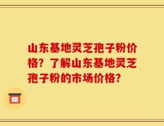山东基地灵芝孢子粉价格？了解山东基地灵芝孢子粉的市场价格？