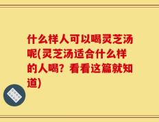 什么样人可以喝灵芝汤呢(灵芝汤适合什么样的人喝？看看这篇就知道)