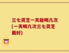 三七灵芝一天能喝几次(一天喝几次三七灵芝最好)