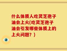 什么体质人吃灵芝孢子油会上火(吃灵芝孢子油会引发哪些体质上的上火问题？)