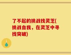 了不起的挑战找灵芝(挑战自我，在灵芝中寻找突破)