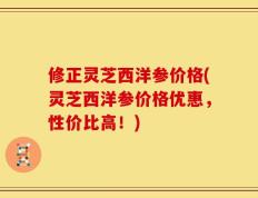 修正灵芝西洋参价格(灵芝西洋参价格优惠，性价比高！)