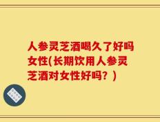 人参灵芝酒喝久了好吗女性(长期饮用人参灵芝酒对女性好吗？)