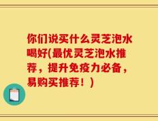 你们说买什么灵芝泡水喝好(最优灵芝泡水推荐，提升免疫力必备，易购买推荐！)