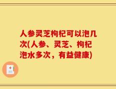 人参灵芝枸杞可以泡几次(人参、灵芝、枸杞泡水多次，有益健康)
