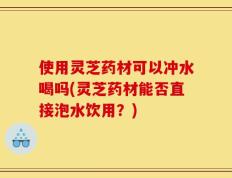 使用灵芝药材可以冲水喝吗(灵芝药材能否直接泡水饮用？)