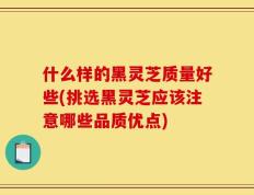 什么样的黑灵芝质量好些(挑选黑灵芝应该注意哪些品质优点)