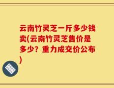 云南竹灵芝一斤多少钱卖(云南竹灵芝售价是多少？重力成交价公布)