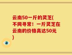 云南50一斤的灵芝(不同寻常！一斤灵芝在云南的价格高达50元)
