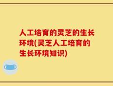 人工培育的灵芝的生长环境(灵芝人工培育的生长环境知识)