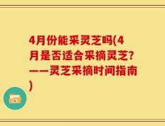 4月份能采灵芝吗(4月是否适合采摘灵芝？——灵芝采摘时间指南)
