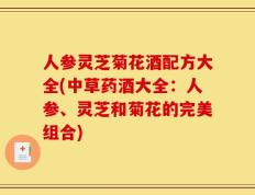 人参灵芝菊花酒配方大全(中草药酒大全：人参、灵芝和菊花的完美组合)