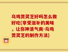 乌鸡煲灵芝好吗怎么做好吃(享受滋补的美味，让你神清气爽-乌鸡煲灵芝的制作方法)