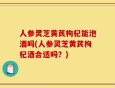 人参灵芝黄芪枸杞能泡酒吗(人参灵芝黄芪枸杞酒合适吗？)