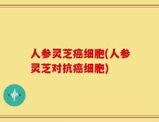人参灵芝癌细胞(人参灵芝对抗癌细胞)