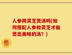 人参同灵芝煲汤吗(如何搭配人参和灵芝才能煲出美味的汤？)