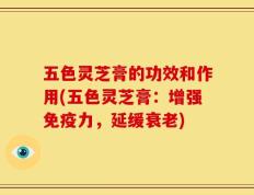 五色灵芝膏的功效和作用(五色灵芝膏：增强免疫力，延缓衰老)