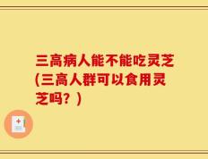 三高病人能不能吃灵芝(三高人群可以食用灵芝吗？)