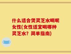 什么适合煲灵芝水喝呢女性(女性适宜喝哪种灵芝水？简单指南)