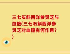 三七石斛西洋参灵芝与血糖(三七石斛西洋参灵芝对血糖有何作用？)