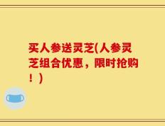买人参送灵芝(人参灵芝组合优惠，限时抢购！)