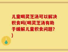 儿童喝灵芝汤可以解决积食吗(喝灵芝汤有助于缓解儿童积食问题？)