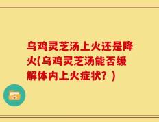 乌鸡灵芝汤上火还是降火(乌鸡灵芝汤能否缓解体内上火症状？)
