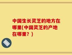 中国生长灵芝的地方在哪里(中国灵芝的产地在哪里？)