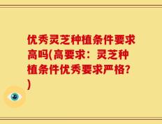 优秀灵芝种植条件要求高吗(高要求：灵芝种植条件优秀要求严格？)
