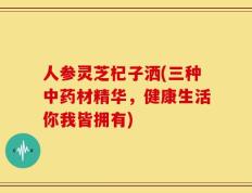 人参灵芝杞子洒(三种中药材精华，健康生活你我皆拥有)