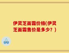 伊灵芝面霜价格(伊灵芝面霜售价是多少？)