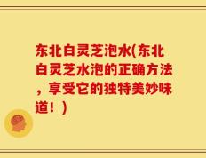 东北白灵芝泡水(东北白灵芝水泡的正确方法，享受它的独特美妙味道！)