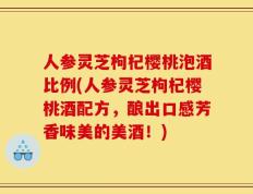 人参灵芝枸杞樱桃泡酒比例(人参灵芝枸杞樱桃酒配方，酿出口感芳香味美的美酒！)