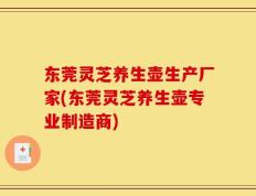东莞灵芝养生壶生产厂家(东莞灵芝养生壶专业制造商)
