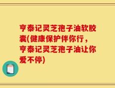 亨泰记灵芝孢子油软胶囊(健康保护伴你行，亨泰记灵芝孢子油让你爱不停)