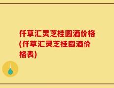 仟草汇灵芝桂圆酒价格(仟草汇灵芝桂圆酒价格表)