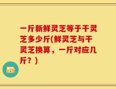 一斤新鲜灵芝等于干灵芝多少斤(鲜灵芝与干灵芝换算，一斤对应几斤？)